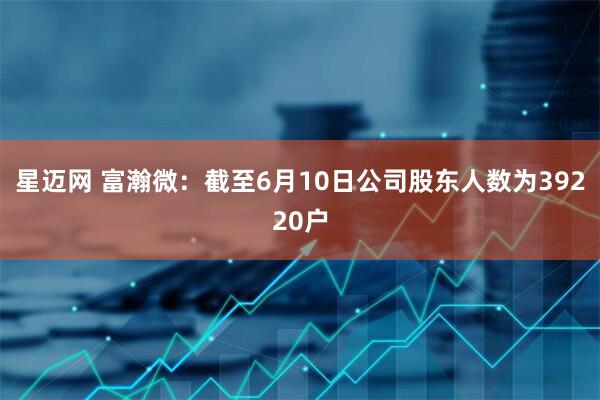 星迈网 富瀚微：截至6月10日公司股东人数为39220户