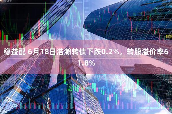 稳益配 6月18日浩瀚转债下跌0.2%，转股溢价率61.8%