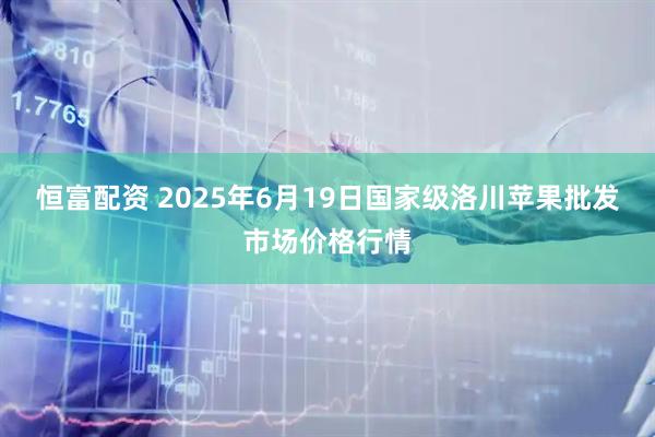 恒富配资 2025年6月19日国家级洛川苹果批发市场价格行情