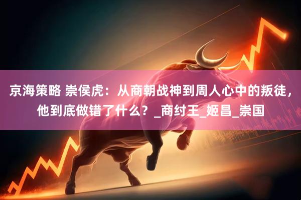 京海策略 崇侯虎：从商朝战神到周人心中的叛徒，他到底做错了什么？_商纣王_姬昌_崇国