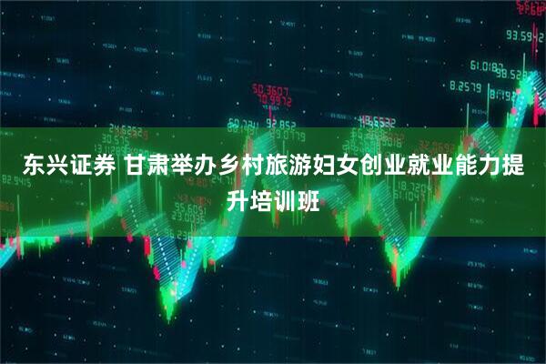 东兴证券 甘肃举办乡村旅游妇女创业就业能力提升培训班