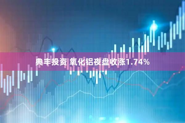 典丰投资 氧化铝夜盘收涨1.74%