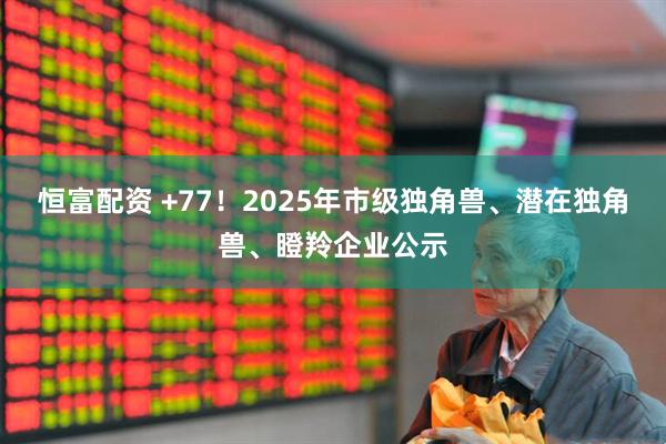 恒富配资 +77！2025年市级独角兽、潜在独角兽、瞪羚企业公示