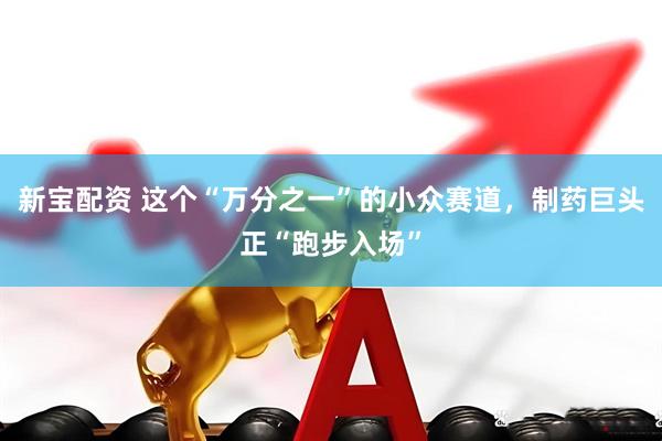 新宝配资 这个“万分之一”的小众赛道，制药巨头正“跑步入场”