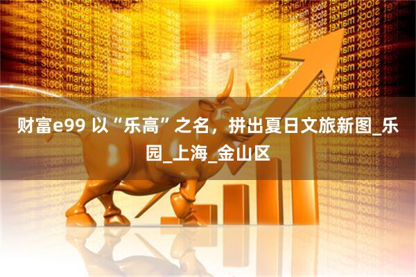 财富e99 以“乐高”之名，拼出夏日文旅新图_乐园_上海_金山区