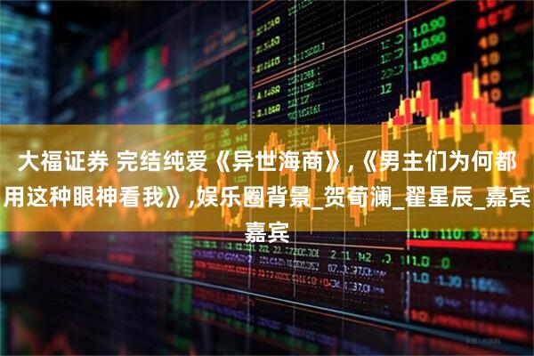 大福证券 完结纯爱《异世海商》,《男主们为何都用这种眼神看我》,娱乐圈背景_贺荀澜_翟星辰_嘉宾
