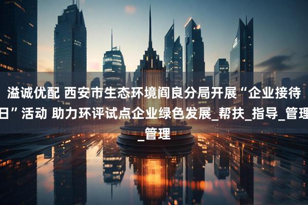 溢诚优配 西安市生态环境阎良分局开展“企业接待日”活动 助力环评试点企业绿色发展_帮扶_指导_管理