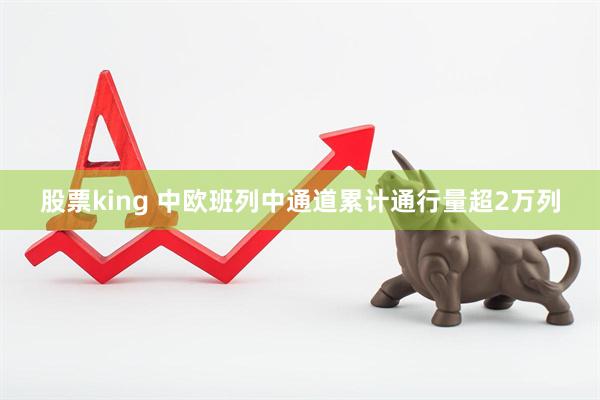 股票king 中欧班列中通道累计通行量超2万列