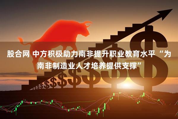 股合网 中方积极助力南非提升职业教育水平 “为南非制造业人才培养提供支撑”