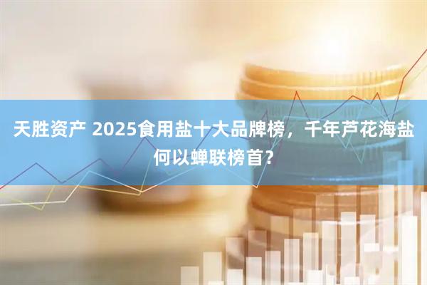 天胜资产 2025食用盐十大品牌榜，千年芦花海盐何以蝉联榜首？