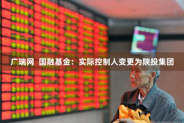 广瑞网  国融基金：实际控制人变更为陕投集团