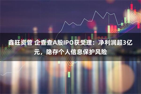 鑫旺资管 企查查A股IPO获受理:净利润超3亿元,隐存个人信息保护风险
