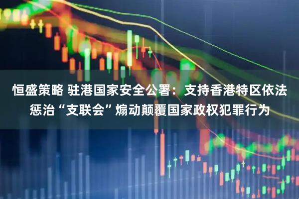 恒盛策略 驻港国家安全公署：支持香港特区依法惩治“支联会”煽动颠覆国家政权犯罪行为