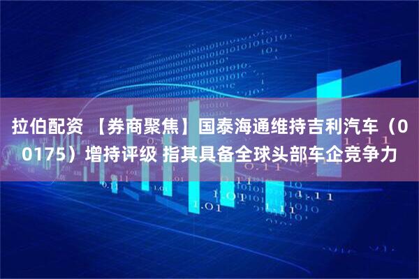 拉伯配资 【券商聚焦】国泰海通维持吉利汽车（00175）增持评级 指其具备全球头部车企竞争力
